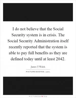 I do not believe that the Social Security system is in crisis. The Social Security Administration itself recently reported that the system is able to pay full benefits as they are defined today until at least 2042 Picture Quote #1