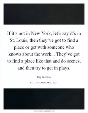 If it’s not in New York, let’s say it’s in St. Louis, then they’ve got to find a place or get with someone who knows about the work... They’ve got to find a place like that and do scenes, and then try to get in plays Picture Quote #1