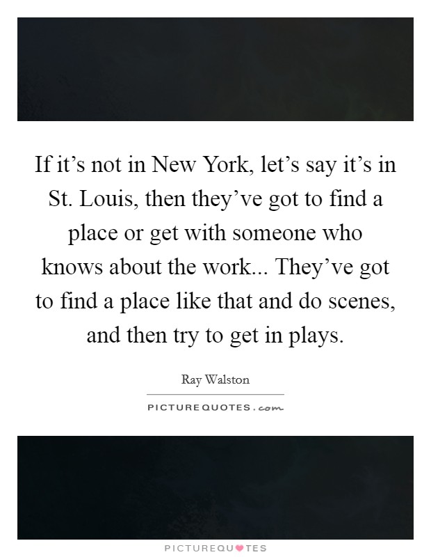 If it's not in New York, let's say it's in St. Louis, then they've got to find a place or get with someone who knows about the work... They've got to find a place like that and do scenes, and then try to get in plays Picture Quote #1