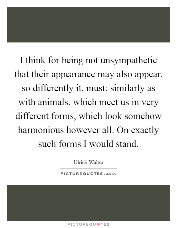 I think for being not unsympathetic that their appearance may also appear, so differently it, must; similarly as with animals, which meet us in very different forms, which look somehow harmonious however all. On exactly such forms I would stand Picture Quote #1