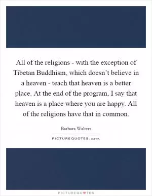 All of the religions - with the exception of Tibetan Buddhism, which doesn’t believe in a heaven - teach that heaven is a better place. At the end of the program, I say that heaven is a place where you are happy. All of the religions have that in common Picture Quote #1