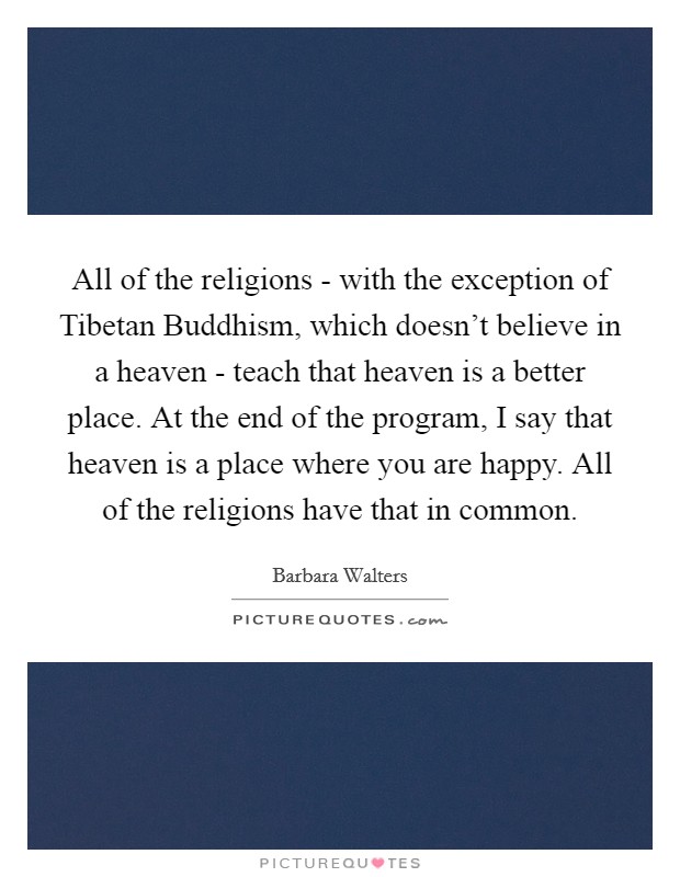 All of the religions - with the exception of Tibetan Buddhism, which doesn't believe in a heaven - teach that heaven is a better place. At the end of the program, I say that heaven is a place where you are happy. All of the religions have that in common Picture Quote #1