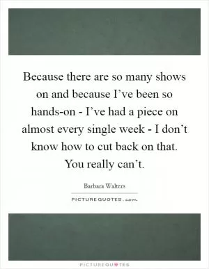 Because there are so many shows on and because I’ve been so hands-on - I’ve had a piece on almost every single week - I don’t know how to cut back on that. You really can’t Picture Quote #1