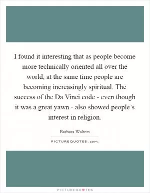 I found it interesting that as people become more technically oriented all over the world, at the same time people are becoming increasingly spiritual. The success of the Da Vinci code - even though it was a great yawn - also showed people’s interest in religion Picture Quote #1