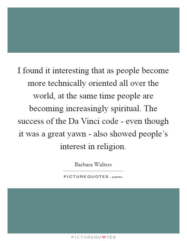 I found it interesting that as people become more technically oriented all over the world, at the same time people are becoming increasingly spiritual. The success of the Da Vinci code - even though it was a great yawn - also showed people's interest in religion Picture Quote #1