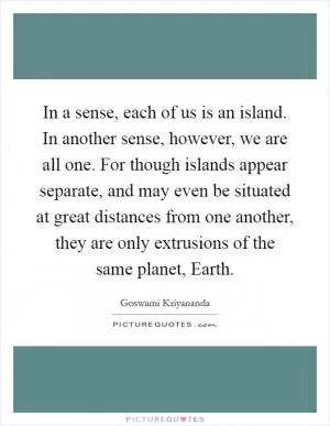 In a sense, each of us is an island. In another sense, however, we are all one. For though islands appear separate, and may even be situated at great distances from one another, they are only extrusions of the same planet, Earth Picture Quote #1