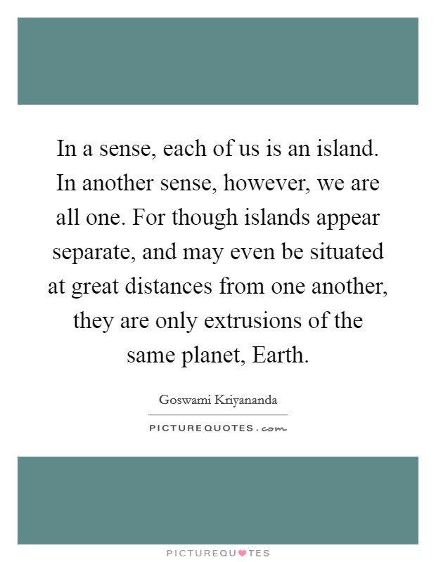 In a sense, each of us is an island. In another sense, however, we are all one. For though islands appear separate, and may even be situated at great distances from one another, they are only extrusions of the same planet, Earth Picture Quote #1