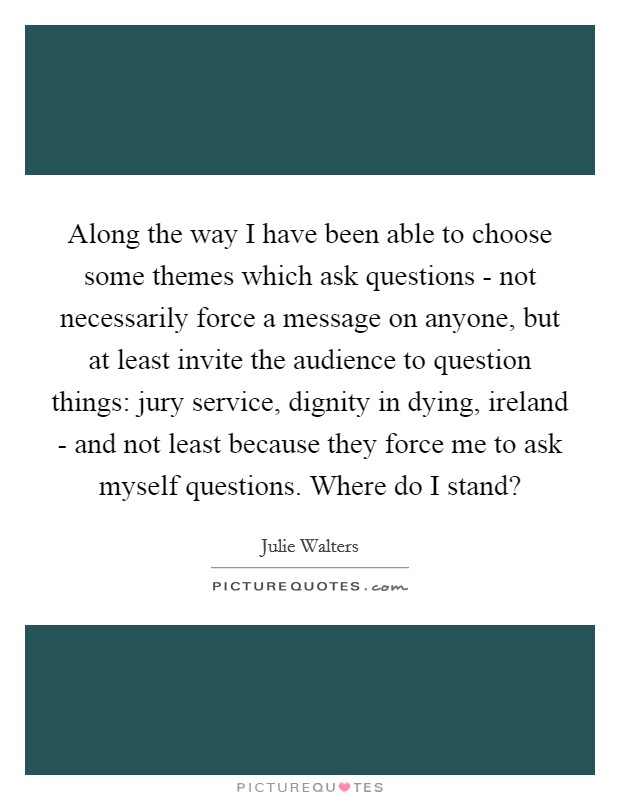 Along the way I have been able to choose some themes which ask questions - not necessarily force a message on anyone, but at least invite the audience to question things: jury service, dignity in dying, ireland - and not least because they force me to ask myself questions. Where do I stand? Picture Quote #1