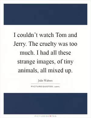 I couldn’t watch Tom and Jerry. The cruelty was too much. I had all these strange images, of tiny animals, all mixed up Picture Quote #1