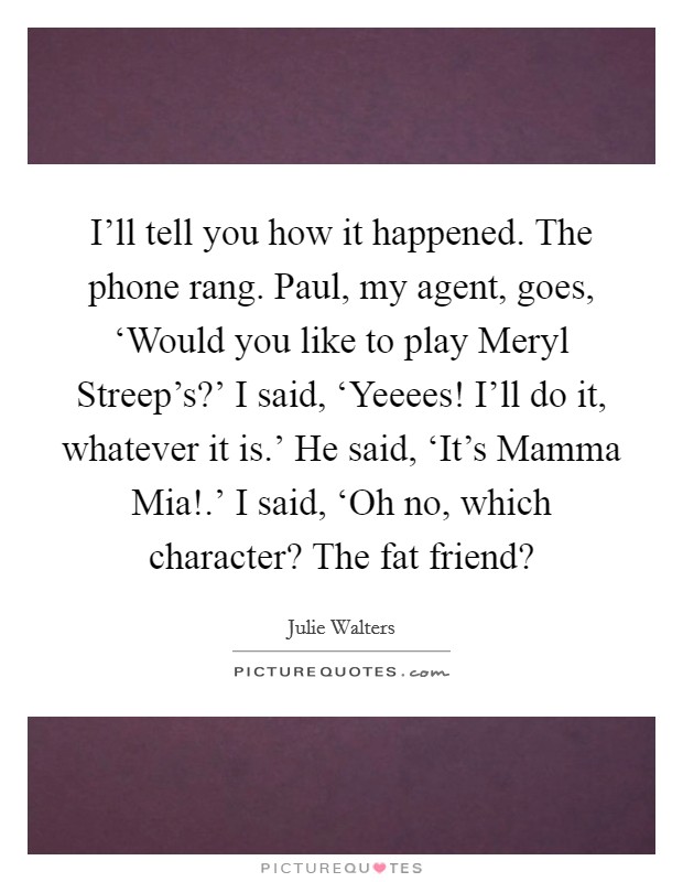 I'll tell you how it happened. The phone rang. Paul, my agent, goes, ‘Would you like to play Meryl Streep's?' I said, ‘Yeeees! I'll do it, whatever it is.' He said, ‘It's Mamma Mia!.' I said, ‘Oh no, which character? The fat friend? Picture Quote #1