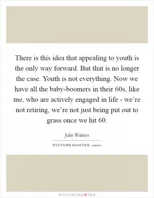 There is this idea that appealing to youth is the only way forward. But that is no longer the case. Youth is not everything. Now we have all the baby-boomers in their 60s, like me, who are actively engaged in life - we’re not retiring, we’re not just being put out to grass once we hit 60 Picture Quote #1