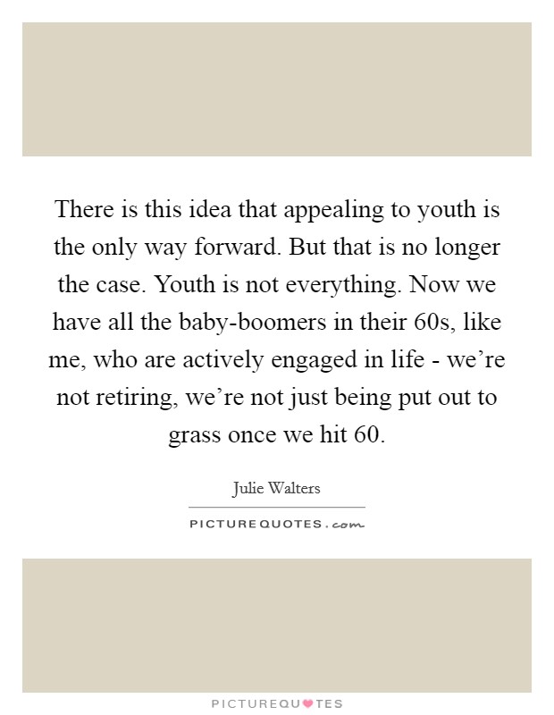 There is this idea that appealing to youth is the only way forward. But that is no longer the case. Youth is not everything. Now we have all the baby-boomers in their 60s, like me, who are actively engaged in life - we're not retiring, we're not just being put out to grass once we hit 60 Picture Quote #1