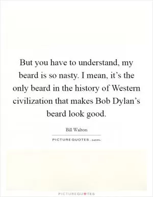 But you have to understand, my beard is so nasty. I mean, it’s the only beard in the history of Western civilization that makes Bob Dylan’s beard look good Picture Quote #1