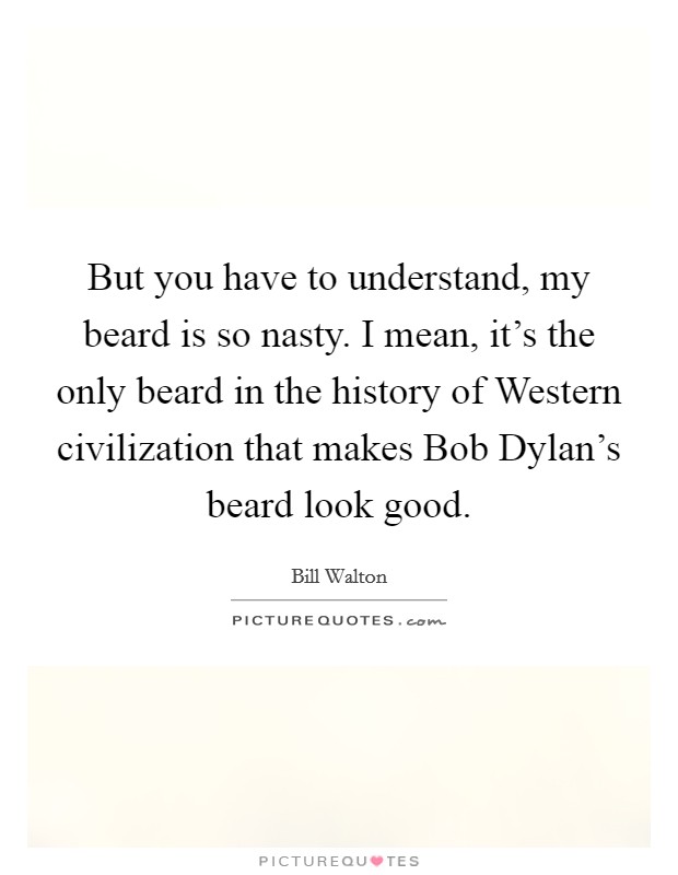 But you have to understand, my beard is so nasty. I mean, it's the only beard in the history of Western civilization that makes Bob Dylan's beard look good Picture Quote #1