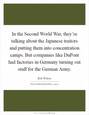 In the Second World War, they’re talking about the Japanese traitors and putting them into concentration camps. But companies like DuPont had factories in Germany turning out stuff for the German Army Picture Quote #1