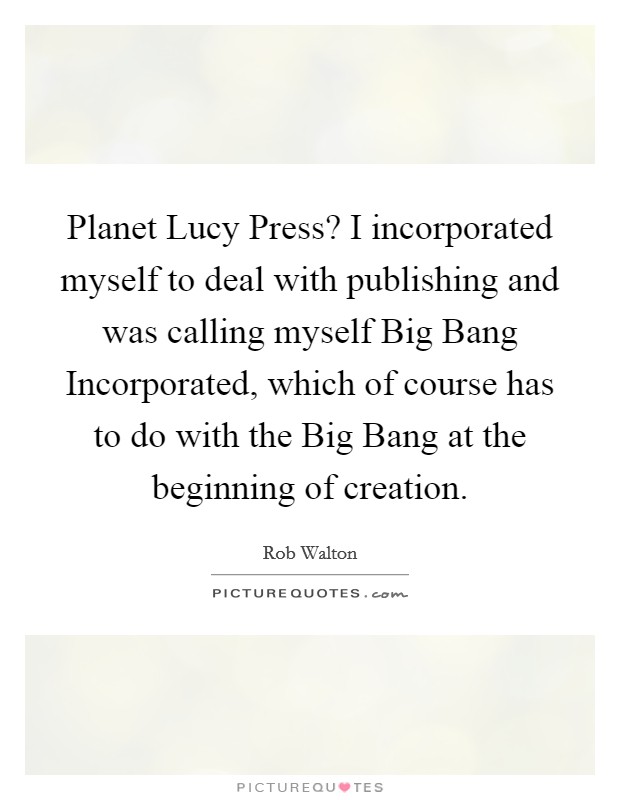Planet Lucy Press? I incorporated myself to deal with publishing and was calling myself Big Bang Incorporated, which of course has to do with the Big Bang at the beginning of creation Picture Quote #1