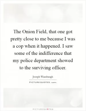 The Onion Field, that one got pretty close to me because I was a cop when it happened. I saw some of the indifference that my police department showed to the surviving officer Picture Quote #1