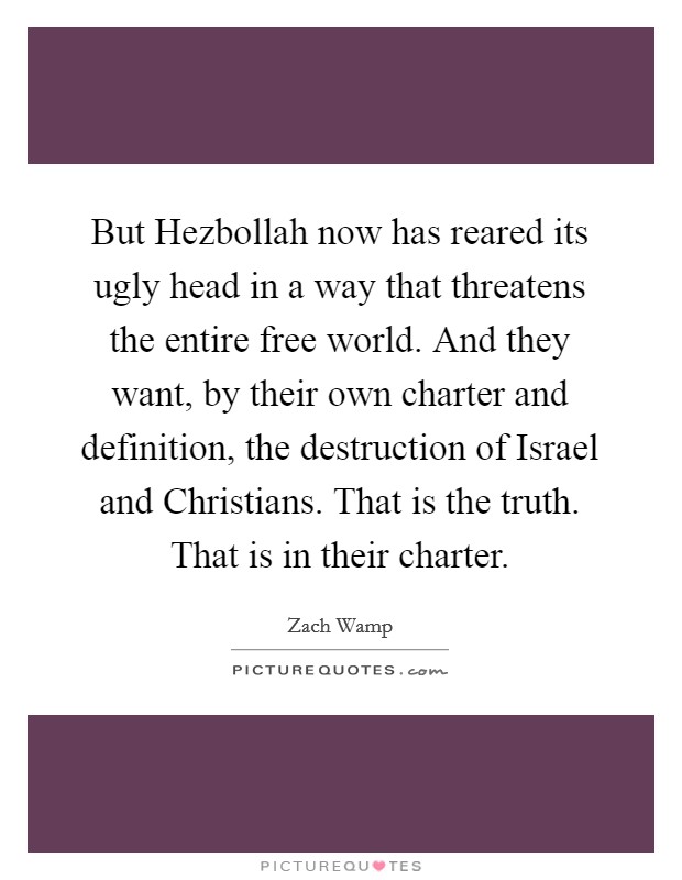 But Hezbollah now has reared its ugly head in a way that threatens the entire free world. And they want, by their own charter and definition, the destruction of Israel and Christians. That is the truth. That is in their charter Picture Quote #1