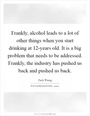Frankly, alcohol leads to a lot of other things when you start drinking at 12-years old. It is a big problem that needs to be addressed. Frankly, the industry has pushed us back and pushed us back Picture Quote #1