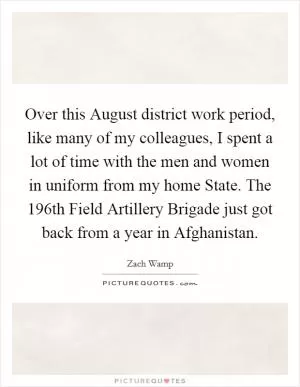 Over this August district work period, like many of my colleagues, I spent a lot of time with the men and women in uniform from my home State. The 196th Field Artillery Brigade just got back from a year in Afghanistan Picture Quote #1