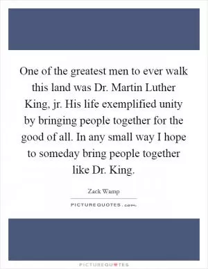 One of the greatest men to ever walk this land was Dr. Martin Luther King, jr. His life exemplified unity by bringing people together for the good of all. In any small way I hope to someday bring people together like Dr. King Picture Quote #1
