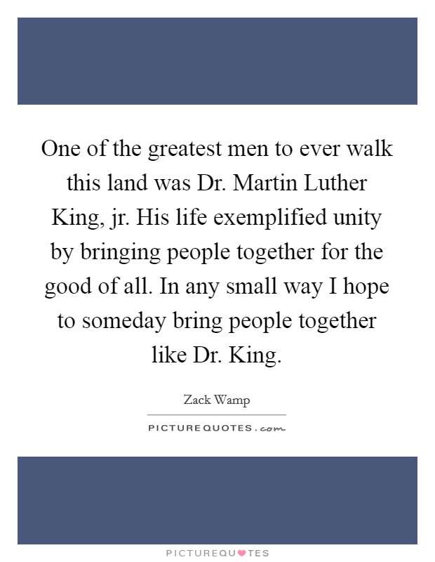 One of the greatest men to ever walk this land was Dr. Martin Luther King, jr. His life exemplified unity by bringing people together for the good of all. In any small way I hope to someday bring people together like Dr. King Picture Quote #1