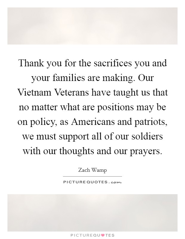 Thank you for the sacrifices you and your families are making. Our Vietnam Veterans have taught us that no matter what are positions may be on policy, as Americans and patriots, we must support all of our soldiers with our thoughts and our prayers Picture Quote #1
