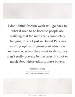 I don’t think fashion week will go back to what it used to be because people are realising that the industry is completely changing. It’s not just in Bryant Park any more, people are figuring out who their audience is, where they want to show, they aren’t really playing by the rules. It’s not so much about these editors, these buyers Picture Quote #1