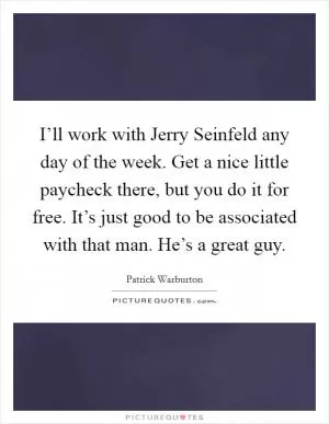 I’ll work with Jerry Seinfeld any day of the week. Get a nice little paycheck there, but you do it for free. It’s just good to be associated with that man. He’s a great guy Picture Quote #1