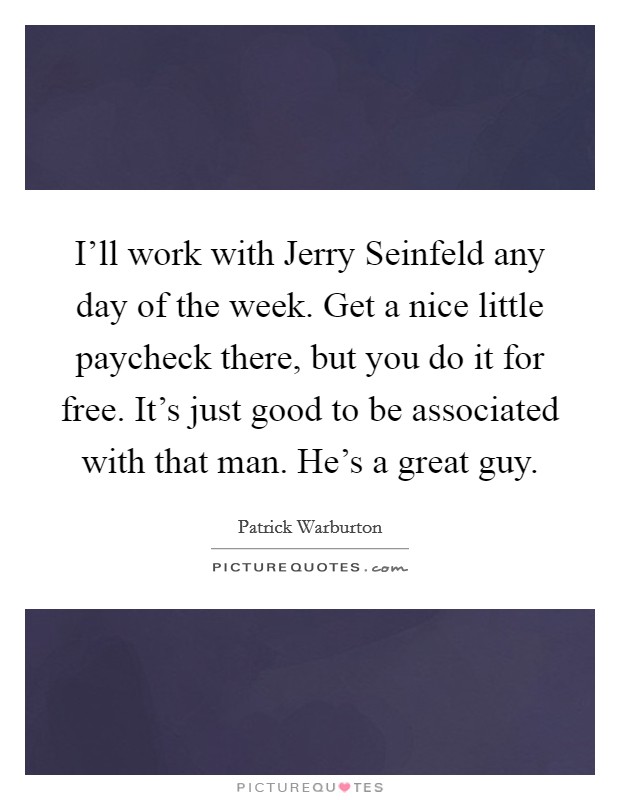 I'll work with Jerry Seinfeld any day of the week. Get a nice little paycheck there, but you do it for free. It's just good to be associated with that man. He's a great guy Picture Quote #1
