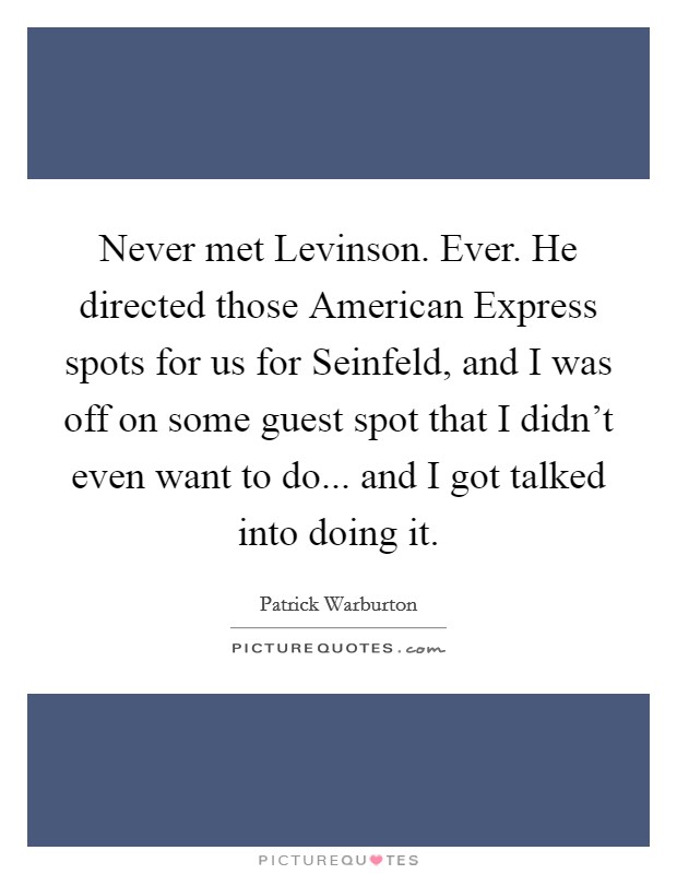 Never met Levinson. Ever. He directed those American Express spots for us for Seinfeld, and I was off on some guest spot that I didn't even want to do... and I got talked into doing it Picture Quote #1