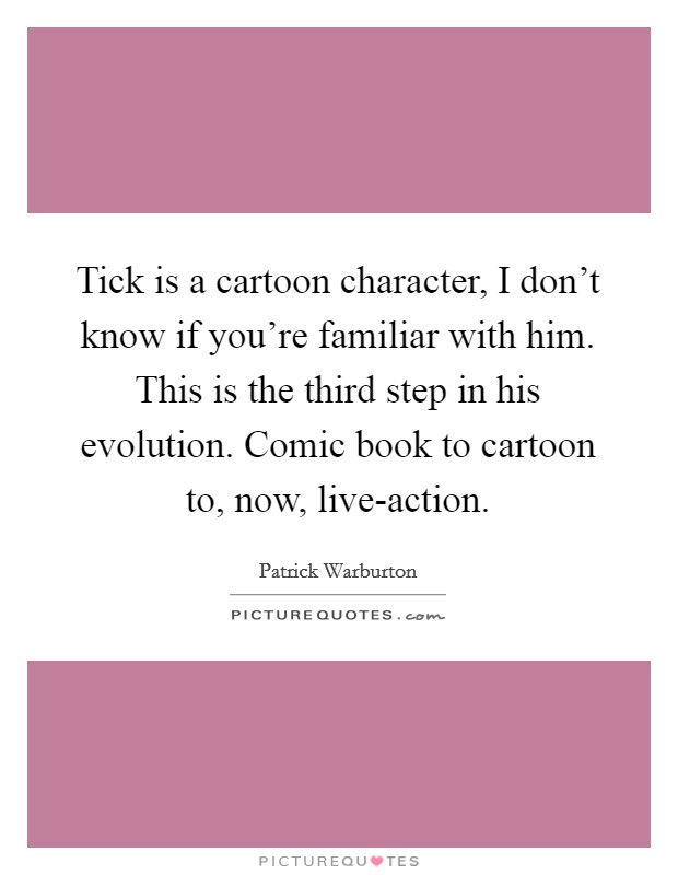 Tick is a cartoon character, I don't know if you're familiar with him. This is the third step in his evolution. Comic book to cartoon to, now, live-action Picture Quote #1