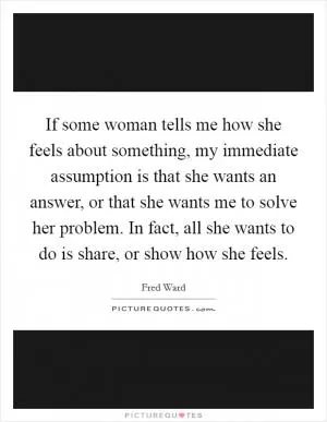 If some woman tells me how she feels about something, my immediate assumption is that she wants an answer, or that she wants me to solve her problem. In fact, all she wants to do is share, or show how she feels Picture Quote #1