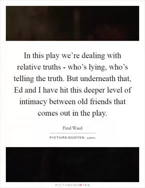 In this play we’re dealing with relative truths - who’s lying, who’s telling the truth. But underneath that, Ed and I have hit this deeper level of intimacy between old friends that comes out in the play Picture Quote #1