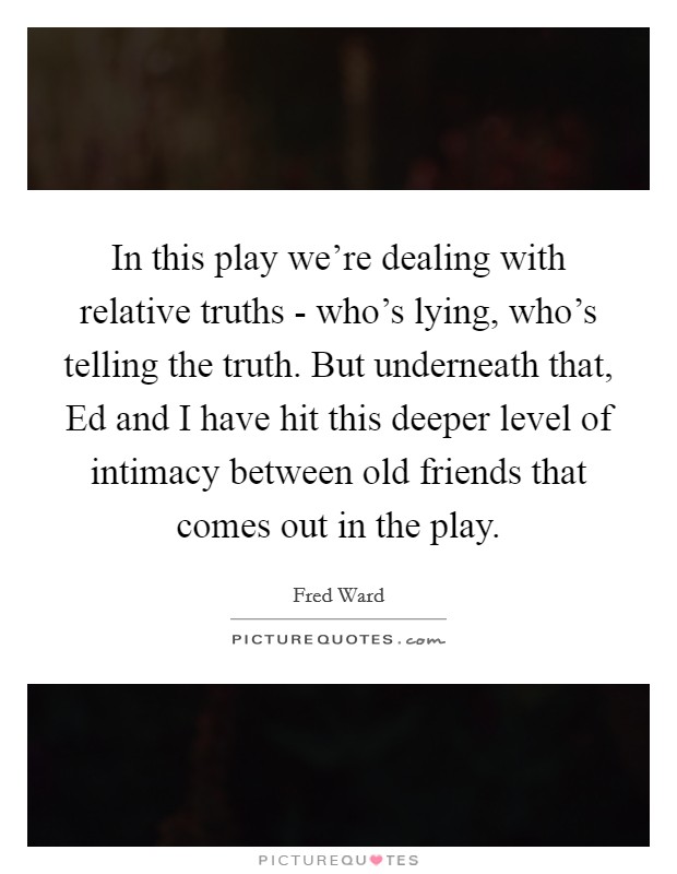 In this play we're dealing with relative truths - who's lying, who's telling the truth. But underneath that, Ed and I have hit this deeper level of intimacy between old friends that comes out in the play Picture Quote #1