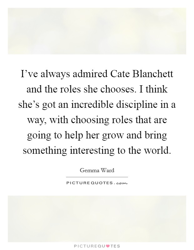 I've always admired Cate Blanchett and the roles she chooses. I think she's got an incredible discipline in a way, with choosing roles that are going to help her grow and bring something interesting to the world Picture Quote #1