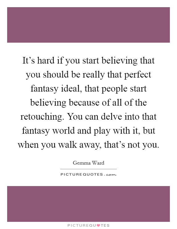 It's hard if you start believing that you should be really that perfect fantasy ideal, that people start believing because of all of the retouching. You can delve into that fantasy world and play with it, but when you walk away, that's not you Picture Quote #1