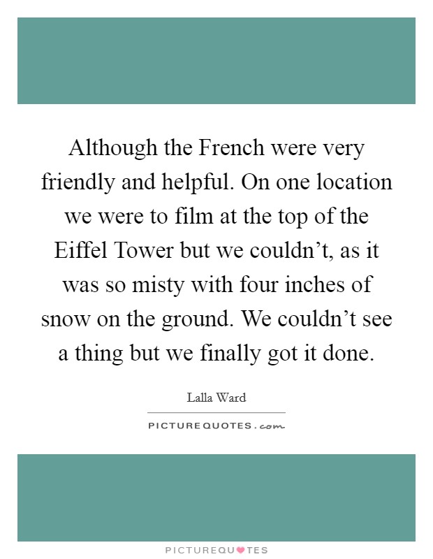 Although the French were very friendly and helpful. On one location we were to film at the top of the Eiffel Tower but we couldn't, as it was so misty with four inches of snow on the ground. We couldn't see a thing but we finally got it done Picture Quote #1