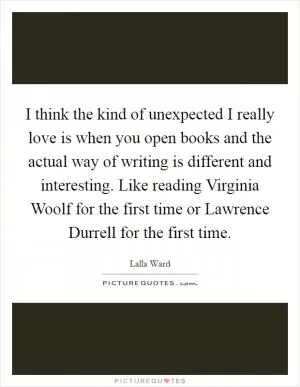 I think the kind of unexpected I really love is when you open books and the actual way of writing is different and interesting. Like reading Virginia Woolf for the first time or Lawrence Durrell for the first time Picture Quote #1