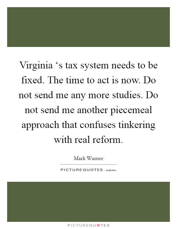 Virginia ‘s tax system needs to be fixed. The time to act is now. Do not send me any more studies. Do not send me another piecemeal approach that confuses tinkering with real reform Picture Quote #1