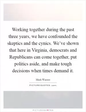 Working together during the past three years, we have confounded the skeptics and the cynics. We’ve shown that here in Virginia, democrats and Republicans can come together, put politics aside, and make tough decisions when times demand it Picture Quote #1