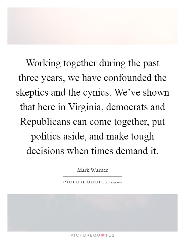 Working together during the past three years, we have confounded the skeptics and the cynics. We've shown that here in Virginia, democrats and Republicans can come together, put politics aside, and make tough decisions when times demand it Picture Quote #1