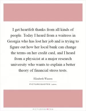 I get heartfelt thanks from all kinds of people. Today I heard from a waitress in Georgia who has lost her job and is trying to figure out how her local bank can change the terms on her credit card, and I heard from a physicist at a major research university who wants to explain a better theory of financial stress tests Picture Quote #1