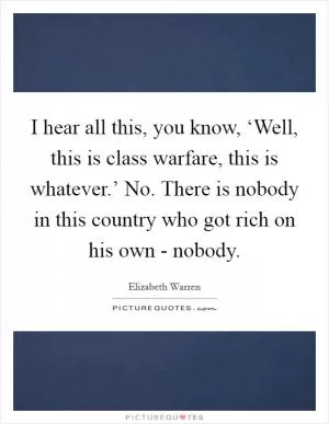 I hear all this, you know, ‘Well, this is class warfare, this is whatever.’ No. There is nobody in this country who got rich on his own - nobody Picture Quote #1