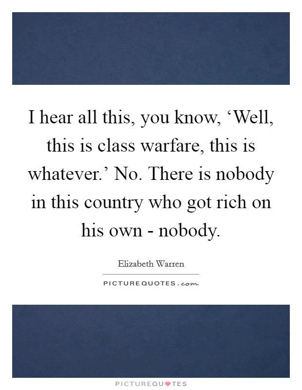 I hear all this, you know, ‘Well, this is class warfare, this is whatever.' No. There is nobody in this country who got rich on his own - nobody Picture Quote #1