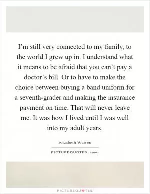 I’m still very connected to my family, to the world I grew up in. I understand what it means to be afraid that you can’t pay a doctor’s bill. Or to have to make the choice between buying a band uniform for a seventh-grader and making the insurance payment on time. That will never leave me. It was how I lived until I was well into my adult years Picture Quote #1