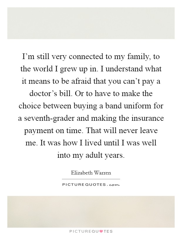 I'm still very connected to my family, to the world I grew up in. I understand what it means to be afraid that you can't pay a doctor's bill. Or to have to make the choice between buying a band uniform for a seventh-grader and making the insurance payment on time. That will never leave me. It was how I lived until I was well into my adult years Picture Quote #1