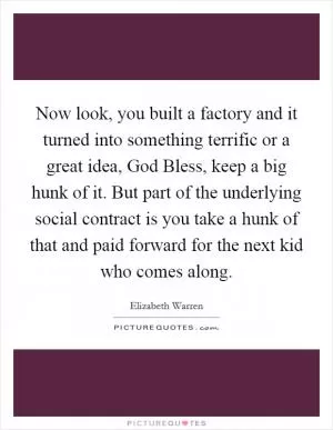Now look, you built a factory and it turned into something terrific or a great idea, God Bless, keep a big hunk of it. But part of the underlying social contract is you take a hunk of that and paid forward for the next kid who comes along Picture Quote #1