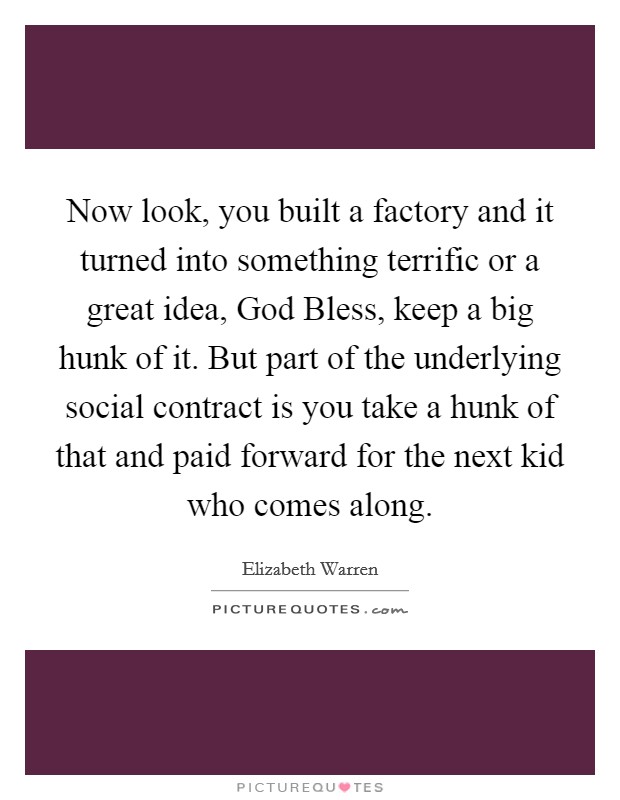 Now look, you built a factory and it turned into something terrific or a great idea, God Bless, keep a big hunk of it. But part of the underlying social contract is you take a hunk of that and paid forward for the next kid who comes along Picture Quote #1