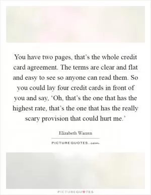 You have two pages, that’s the whole credit card agreement. The terms are clear and flat and easy to see so anyone can read them. So you could lay four credit cards in front of you and say, ‘Oh, that’s the one that has the highest rate, that’s the one that has the really scary provision that could hurt me.’ Picture Quote #1